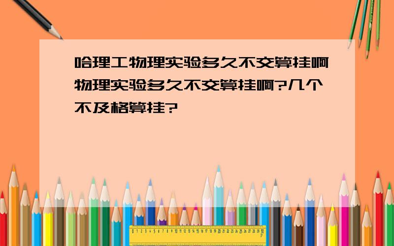 哈理工物理实验多久不交算挂啊物理实验多久不交算挂啊?几个不及格算挂?