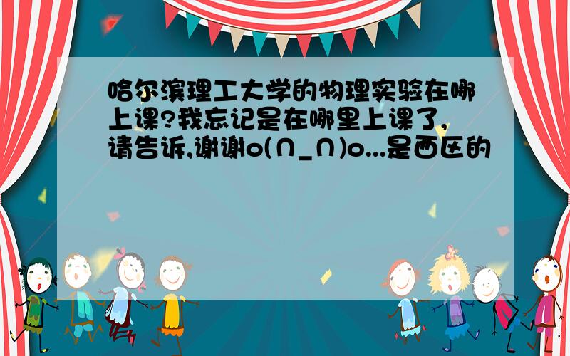 哈尔滨理工大学的物理实验在哪上课?我忘记是在哪里上课了,请告诉,谢谢o(∩_∩)o...是西区的