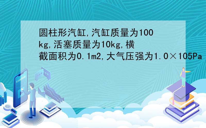 圆柱形汽缸,汽缸质量为100kg,活塞质量为10kg,横截面积为0.1m2,大气压强为1.0×105Pa【要详细过程】如图所示圆柱形汽缸,汽缸质量为100kg,活塞质量为10kg,横截面积为0.1m2,大气压强为1.0×105Pa,求下列