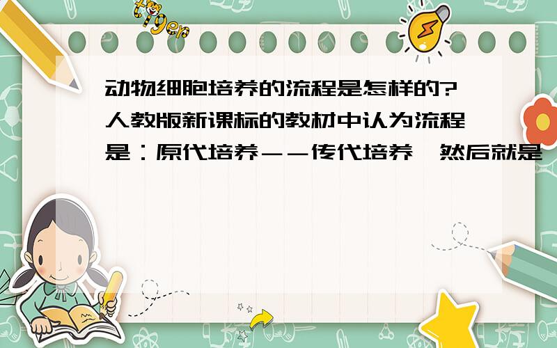 动物细胞培养的流程是怎样的?人教版新课标的教材中认为流程是：原代培养－－传代培养,然后就是一直传代培养了.而有的问题中的答案却是另一种情况：原代培养－－传代培养－－细胞株