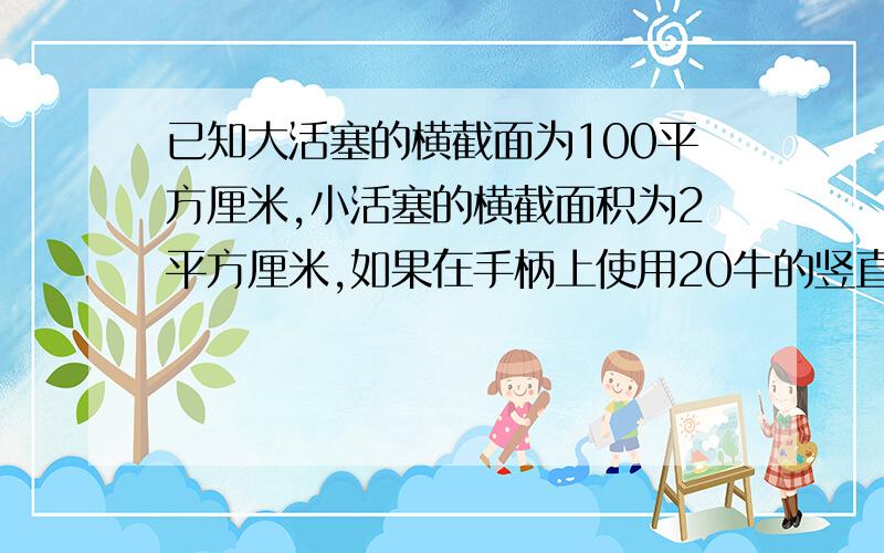 已知大活塞的横截面为100平方厘米,小活塞的横截面积为2平方厘米,如果在手柄上使用20牛的竖直向下的压力小活塞就会对小油缸中的机油施加竖直向下200牛的压力．①小活塞对小油缸中中的