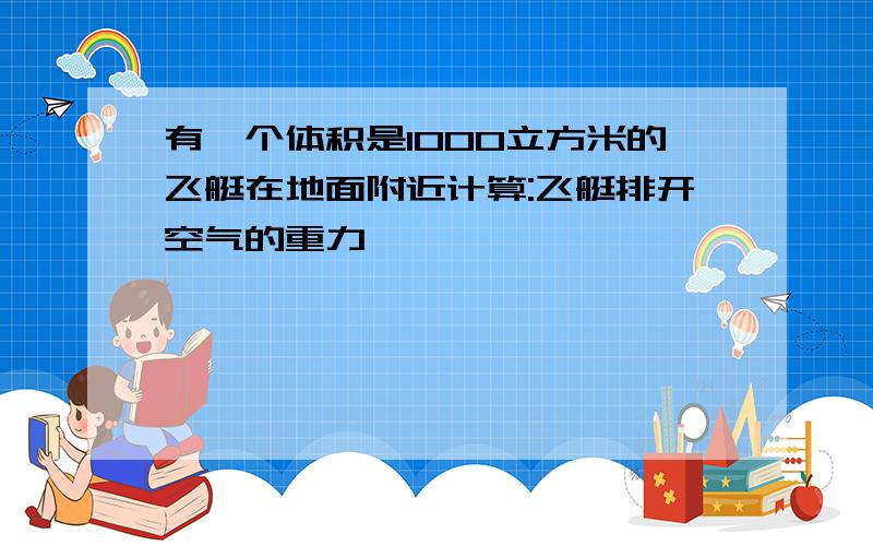 有一个体积是1000立方米的飞艇在地面附近计算:飞艇排开空气的重力