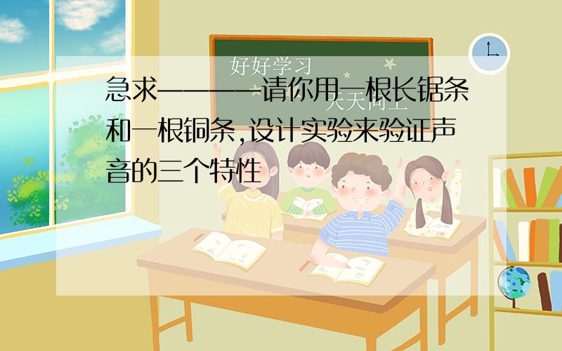 急求————请你用一根长锯条和一根铜条,设计实验来验证声音的三个特性