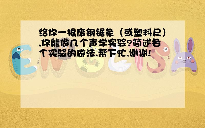 给你一根废钢锯条（或塑料尺）,你能做几个声学实验?简述各个实验的做法.帮下忙,谢谢!