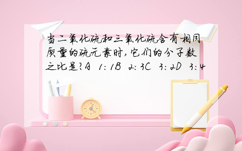 当二氧化硫和三氧化硫含有相同质量的硫元素时,它们的分子数之比是?A  1：1B  2：3C  3：2D  3：4