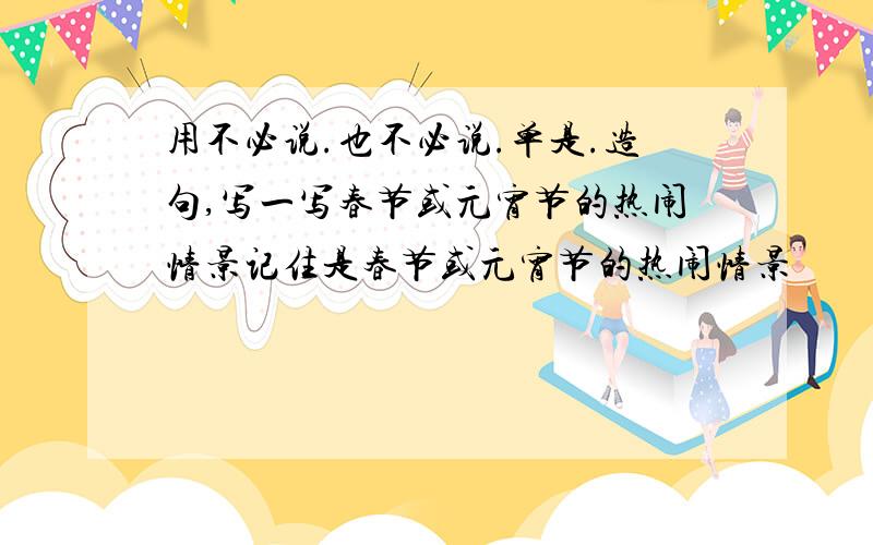 用不必说.也不必说.单是.造句,写一写春节或元宵节的热闹情景记住是春节或元宵节的热闹情景