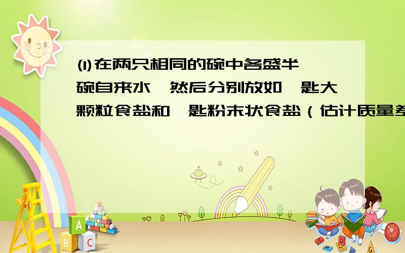 (1)在两只相同的碗中各盛半碗自来水,然后分别放如一匙大颗粒食盐和一匙粉末状食盐（估计质量差不多）,观(1)在两只相同的碗中各盛半碗自来水，然后分别放如一匙大颗粒食盐和一匙粉末