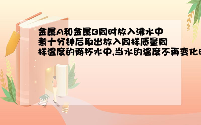 金属A和金属B同时放入沸水中煮十分钟后取出放入同样质量同样温度的两杯水中,当水的温度不再变化时,测得放金属A的那杯水的温度比较高,则（）金属A的比热容较大请分析一下,为什么金属A