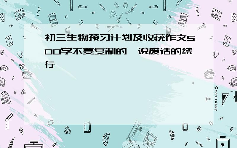 初三生物预习计划及收获作文500字不要复制的,说废话的绕行