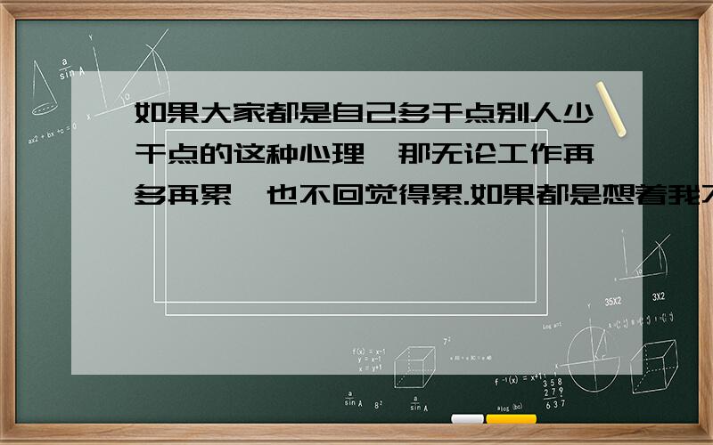 如果大家都是自己多干点别人少干点的这种心理,那无论工作再多再累,也不回觉得累.如果都是想着我不干还有别人干呢,那再轻松的工作也会变的很累的