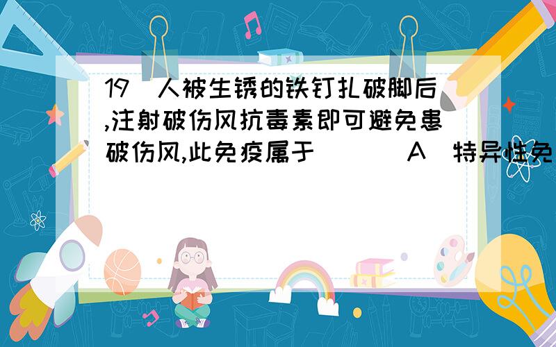 19．人被生锈的铁钉扎破脚后,注射破伤风抗毒素即可避免患破伤风,此免疫属于 [ ] A．特异性免疫 B．非特人被生锈的铁钉扎破脚后，注射破伤风抗毒素即可避免患破伤风，此免疫属于[ ]A．特