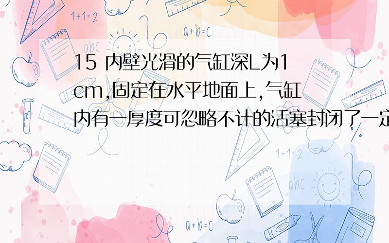 15 内壁光滑的气缸深L为1cm,固定在水平地面上,气缸内有一厚度可忽略不计的活塞封闭了一定质量的气内壁光滑的气缸深L为1cm,固定在水平地面上,气缸内有一厚度可忽略不计的活塞封闭了一定
