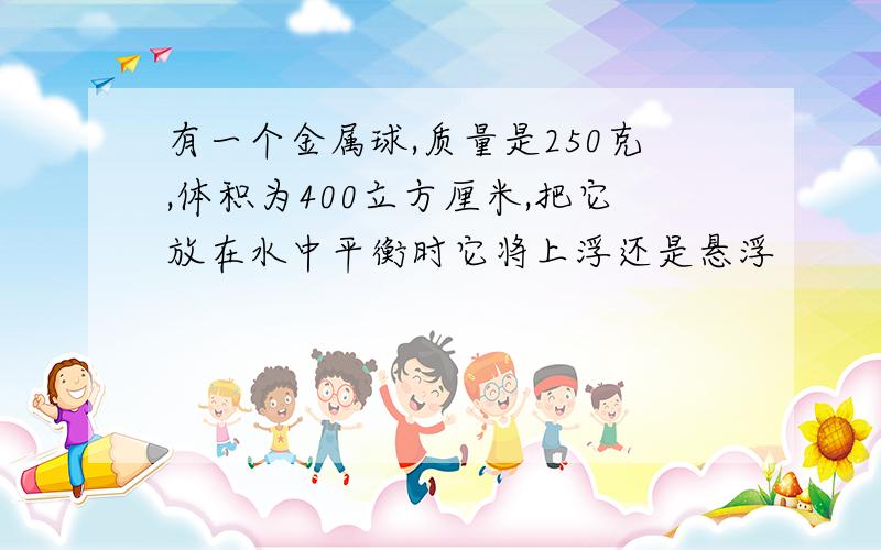 有一个金属球,质量是250克,体积为400立方厘米,把它放在水中平衡时它将上浮还是悬浮