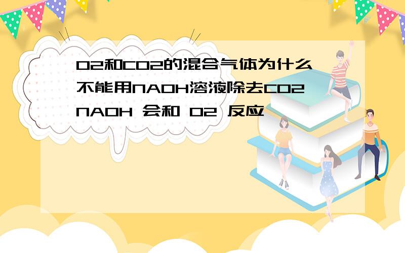 O2和CO2的混合气体为什么不能用NAOH溶液除去CO2NAOH 会和 O2 反应