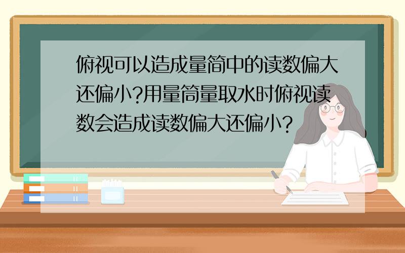 俯视可以造成量简中的读数偏大还偏小?用量筒量取水时俯视读数会造成读数偏大还偏小?