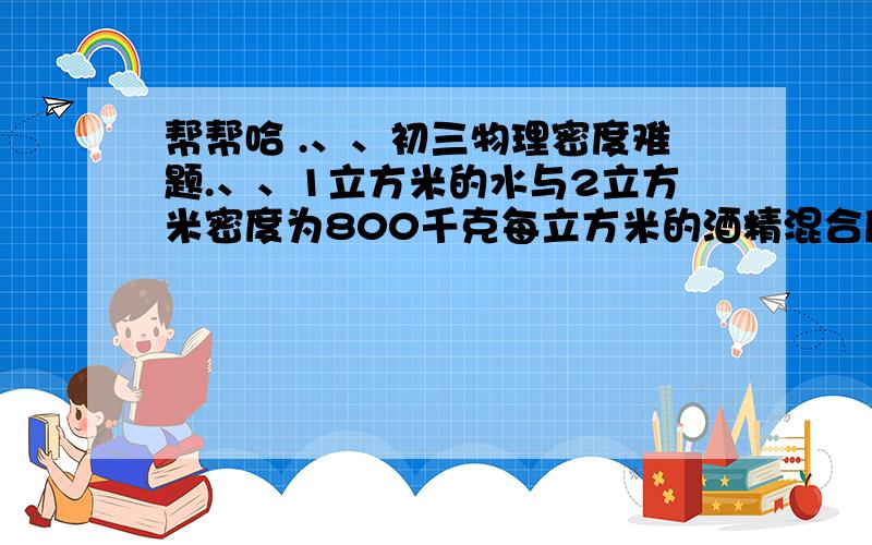 帮帮哈 .、、初三物理密度难题.、、1立方米的水与2立方米密度为800千克每立方米的酒精混合后,体积为原来的0.9倍,那么这种混合液体的密度?