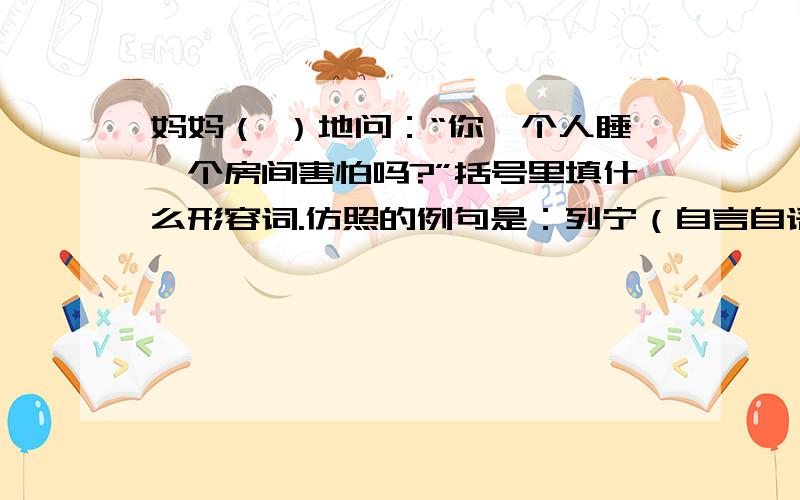 妈妈（ ）地问：“你一个人睡一个房间害怕吗?”括号里填什么形容词.仿照的例句是：列宁（自言自语）地说：“多好的灰雀呀,可惜再也飞不回来了.”