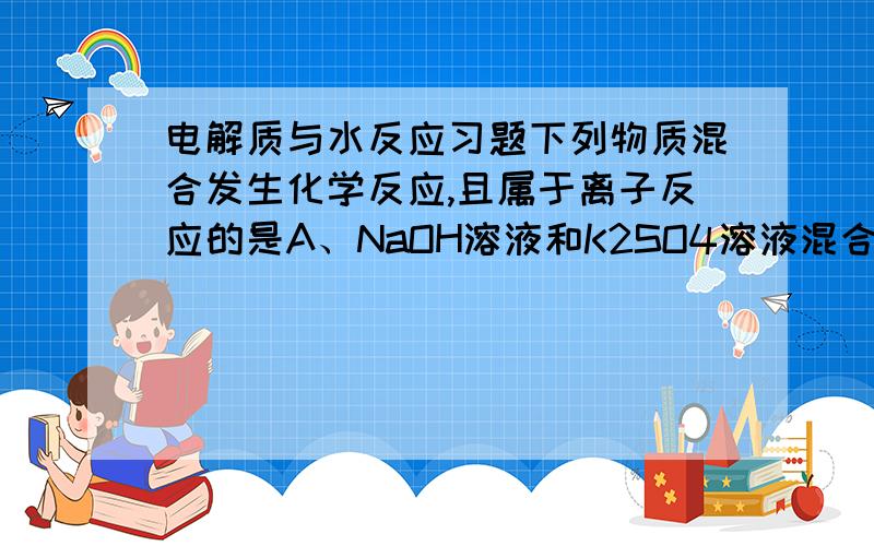 电解质与水反应习题下列物质混合发生化学反应,且属于离子反应的是A、NaOH溶液和K2SO4溶液混合B、锌片投入稀硫酸中C、KClO3和MnO2固体混合物加热制O2D、H2和O2反应生成水