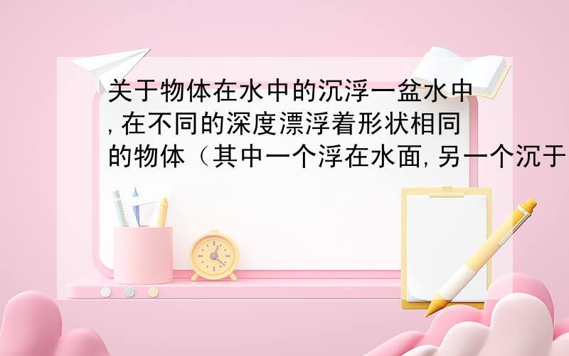 关于物体在水中的沉浮一盆水中,在不同的深度漂浮着形状相同的物体（其中一个浮在水面,另一个沉于水底.这时转动水盆,会发现浮在水面上的物体位置基本不变化,而沉于水底的物体会随着