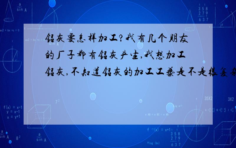 铝灰要怎样加工?我有几个朋友的厂子都有铝灰产生,我想加工铝灰,不知道铝灰的加工工艺是不是很复杂,设备要不要用好多资金?