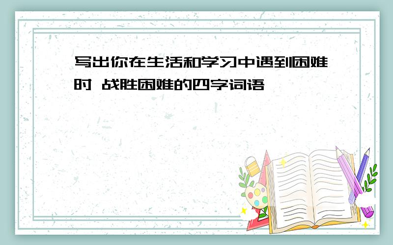 写出你在生活和学习中遇到困难时 战胜困难的四字词语