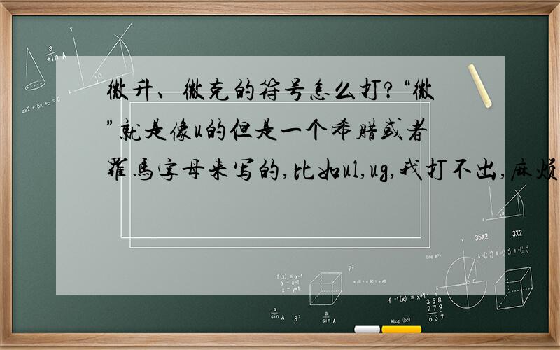 微升、微克的符号怎么打?“微”就是像u的但是一个希腊或者罗马字母来写的,比如ul,ug,我打不出,麻烦帮我打一个或者告诉我怎么打..