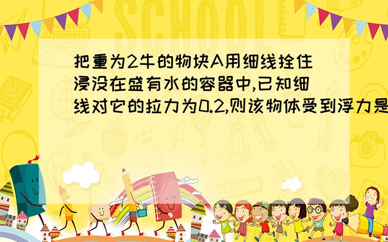 把重为2牛的物块A用细线拴住浸没在盛有水的容器中,已知细线对它的拉力为0.2,则该物体受到浮力是 牛 ,若将细线间断,物块会怎么样 ,再次静止时受到浮力多少 给我讲解一下（细线在底部拴