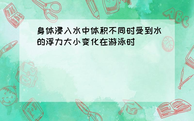 身体浸入水中体积不同时受到水的浮力大小变化在游泳时