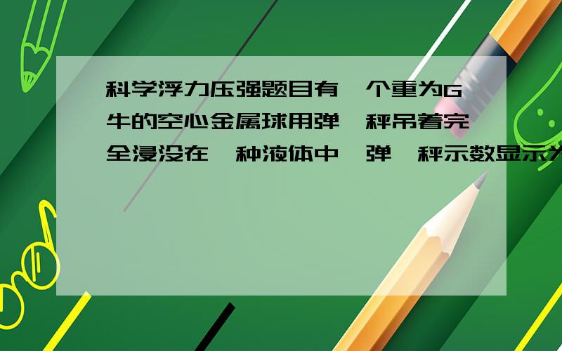 科学浮力压强题目有一个重为G牛的空心金属球用弹簧秤吊着完全浸没在一种液体中,弹簧秤示数显示为1/5G.另一种容器,上半部横截面面积为S'平方米,低面积为S’’平方米（类似两个长方体叠