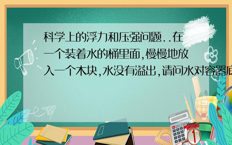 科学上的浮力和压强问题..在一个装着水的桶里面,慢慢地放入一个木块,水没有溢出,请问水对容器底的压力和压强有何变化?