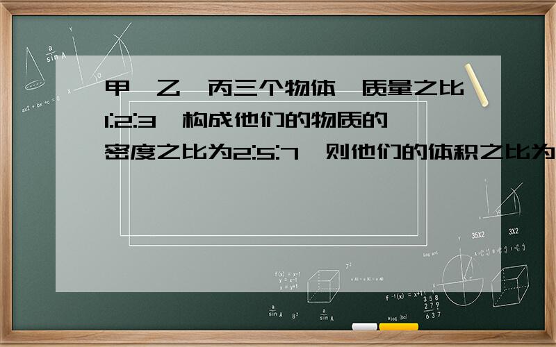 甲,乙,丙三个物体,质量之比1:2:3,构成他们的物质的密度之比为2:5:7,则他们的体积之比为