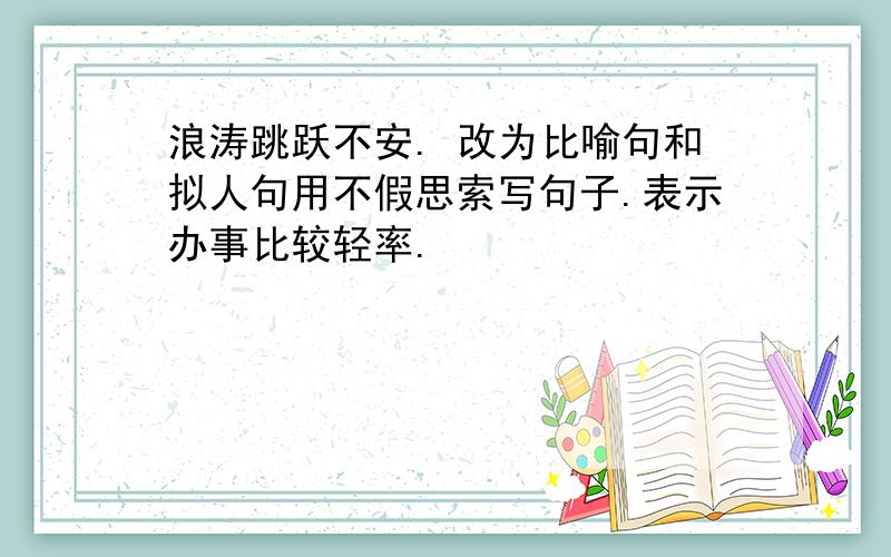 浪涛跳跃不安. 改为比喻句和拟人句用不假思索写句子.表示办事比较轻率.