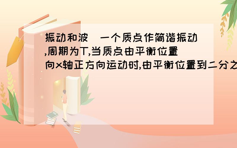 振动和波．一个质点作简谐振动,周期为T,当质点由平衡位置向x轴正方向运动时,由平衡位置到二分之一最大位移这段路程所需要的最短时间为?(答案T/12；)