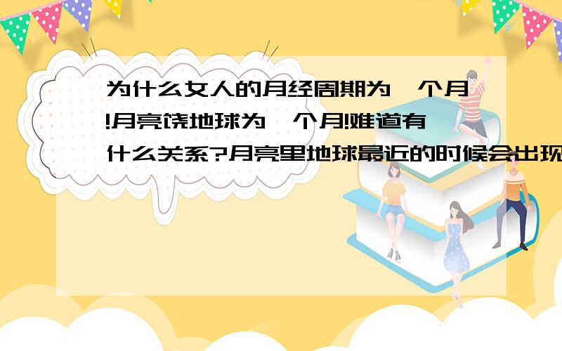 为什么女人的月经周期为一个月!月亮饶地球为一个月!难道有什么关系?月亮里地球最近的时候会出现潮汐,月亮一个月饶地球一周,女人一个月来一次潮,这之前是否有什么关系!难道月亮饶着地