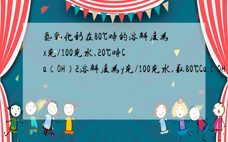 氢氧化钙在80℃时的溶解度为x克/100克水,20℃时Ca（OH）2溶解度为y克/100克水,取80℃Ca（OH）2的饱和溶量分数为Z‰,则xyz的关系正确的是：A,x〉y〉z B y〈z〈x C x〉y Dy〉z