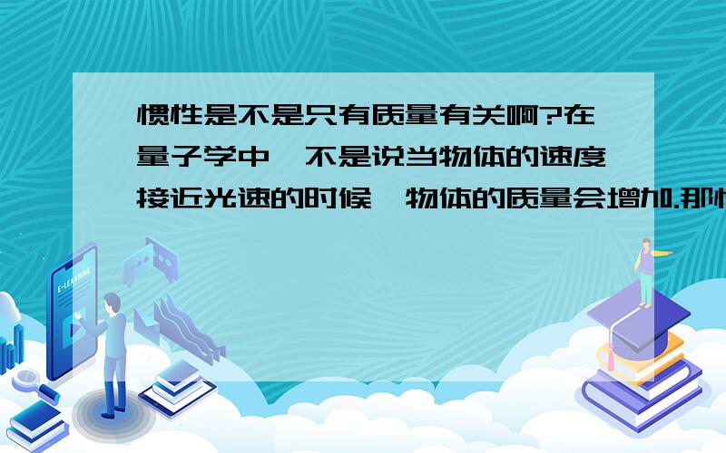 惯性是不是只有质量有关啊?在量子学中,不是说当物体的速度接近光速的时候,物体的质量会增加.那惯性不就增大了吗?那不还与速度有关了啊