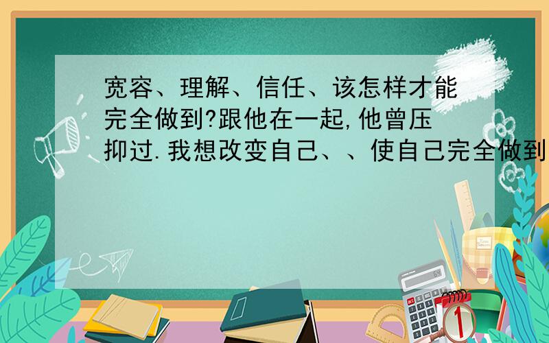 宽容、理解、信任、该怎样才能完全做到?跟他在一起,他曾压抑过.我想改变自己、、使自己完全做到、、包容理解信任.该怎样做呢?