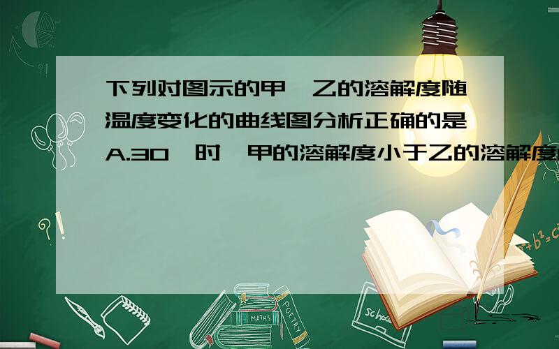 下列对图示的甲、乙的溶解度随温度变化的曲线图分析正确的是A.30℃时,甲的溶解度小于乙的溶解度B.乙物质溶解度随温度变化比甲大C.18℃时,甲、乙两物质的溶解度相等D.上述说法都不正确