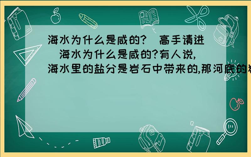 海水为什么是咸的?（高手请进）海水为什么是咸的?有人说,海水里的盐分是岩石中带来的,那河底的岩石多的是,河水为什么是淡的?有人说盐是因为雨水冲刷而产生,又通过水流由江河流入大海