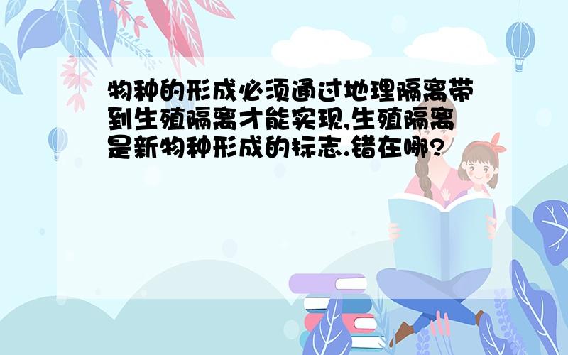 物种的形成必须通过地理隔离带到生殖隔离才能实现,生殖隔离是新物种形成的标志.错在哪?