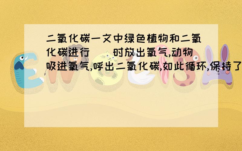 二氧化碳一文中绿色植物和二氧化碳进行()时放出氧气,动物吸进氧气,呼出二氧化碳,如此循环,保持了（）.