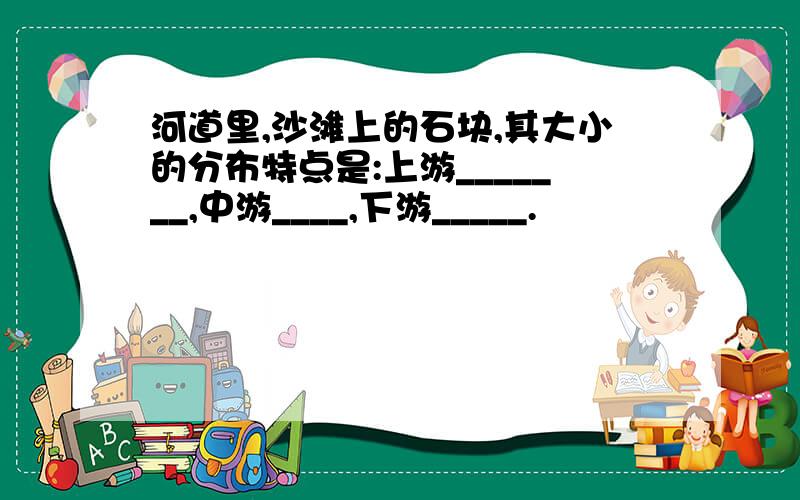 河道里,沙滩上的石块,其大小的分布特点是:上游_______,中游____,下游_____.