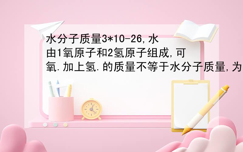 水分子质量3*10-26,水由1氧原子和2氢原子组成,可氧.加上氢.的质量不等于水分子质量,为什么呢,急求.氧原子质量2.657*10-26,氢原子质量1.67*10-27,两个氢加上一个氧算出来是2.991*10-26,可是水分子是3