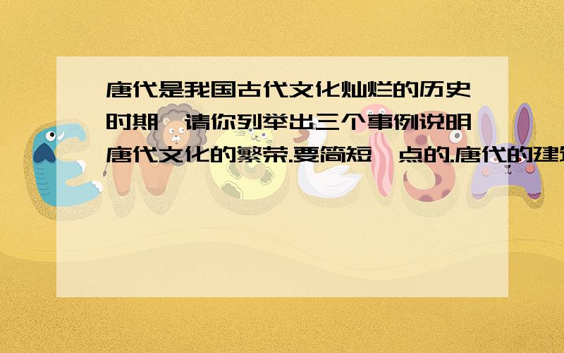 唐代是我国古代文化灿烂的历史时期,请你列举出三个事例说明唐代文化的繁荣.要简短一点的.唐代的建筑具有哪些特点?为什么会呈现这些特点?唐代还有哪些科学技术走在世界前列,请再列举