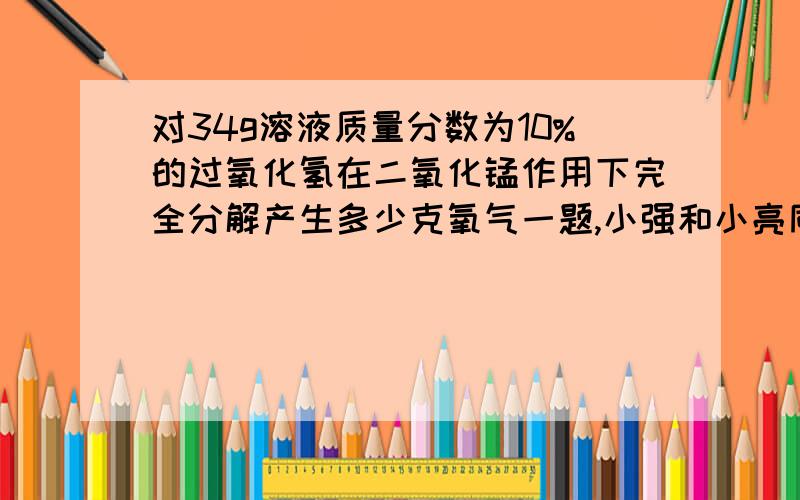 对34g溶液质量分数为10%的过氧化氢在二氧化锰作用下完全分解产生多少克氧气一题,小强和小亮同学分别采用了两种不同的计算方法,请分别写出.