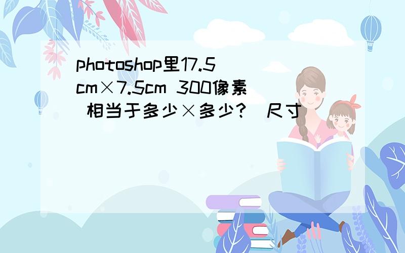 photoshop里17.5cm×7.5cm 300像素 相当于多少×多少?（尺寸）