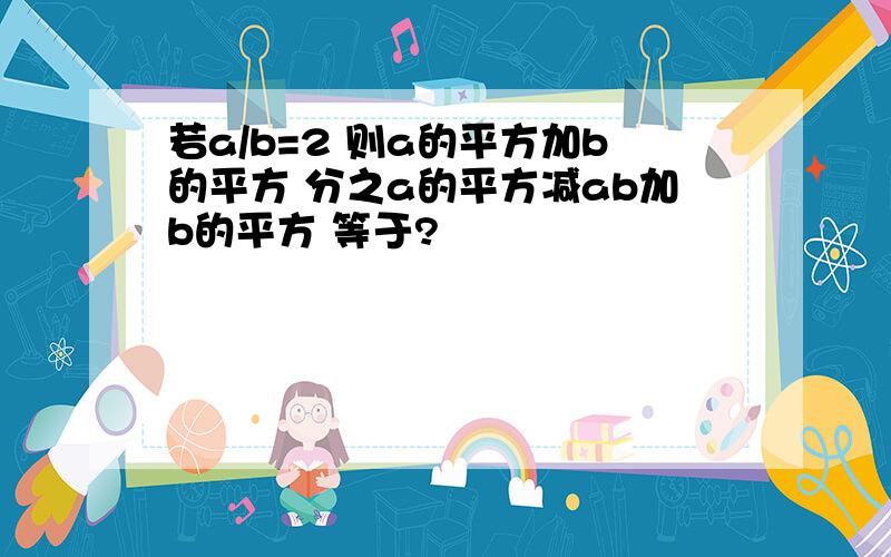 若a/b=2 则a的平方加b的平方 分之a的平方减ab加b的平方 等于?