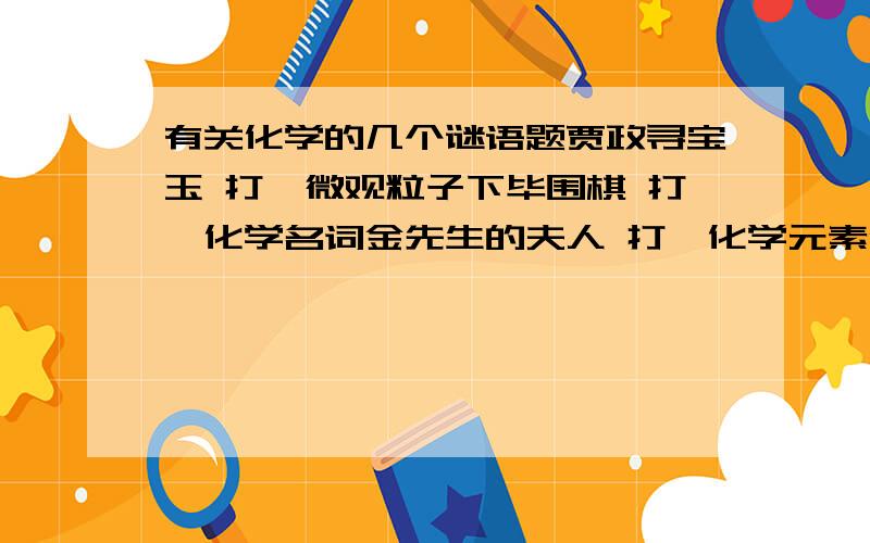 有关化学的几个谜语题贾政寻宝玉 打一微观粒子下毕围棋 打一化学名词金先生的夫人 打一化学元素像钴不是钴,不甜也不苦,不怕酸和碱,点燃蓝火焰 打一化学物质