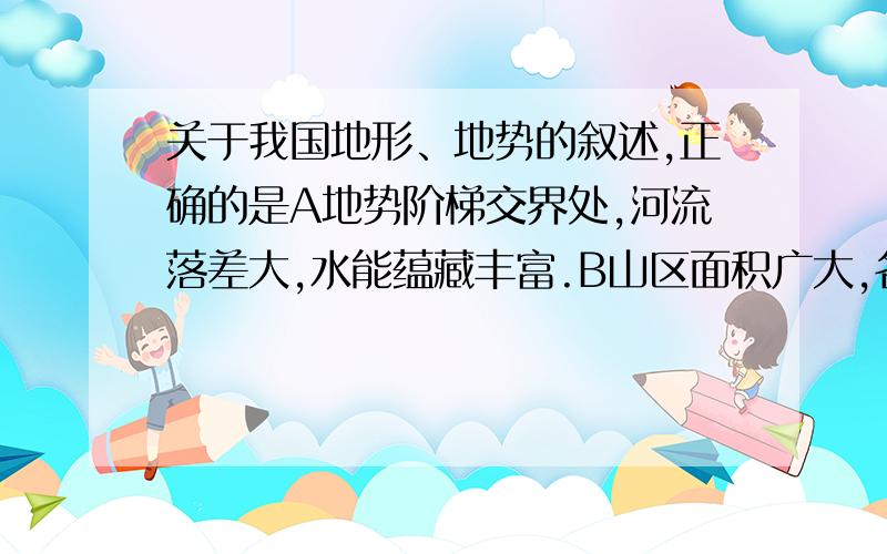 关于我国地形、地势的叙述,正确的是A地势阶梯交界处,河流落差大,水能蕴藏丰富.B山区面积广大,各种资源丰富,为种植业发展提供了有利条件.为什么B不对?