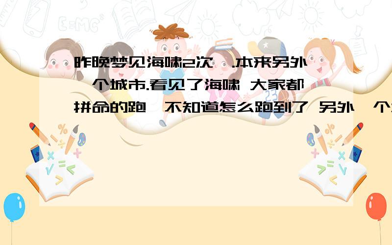 昨晚梦见海啸2次`.本来另外一个城市.看见了海啸 大家都拼命的跑,不知道怎么跑到了 另外一个城市见到了我妈妈.结果这个城市也发生海啸了.看着水看看的像我们涨来`.我和妈妈还有一大堆